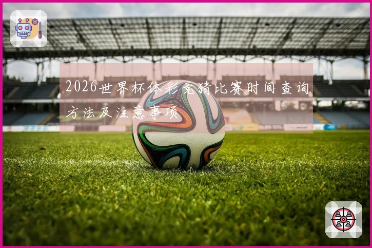 2026世界杯体彩竞猜比赛时间查询方法及注意事项