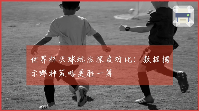 世界杯买球玩法深度对比：数据揭示哪种策略更胜一筹