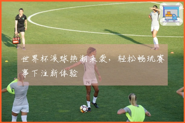 世界杯滚球热潮来袭，轻松畅玩赛事下注新体验